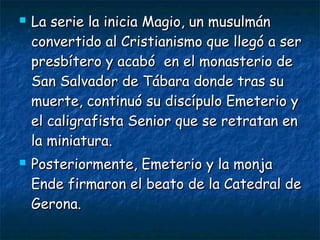  La serie la inicia Magio, un musulmánLa serie la inicia Magio, un musulmán
convertido al Cristianismo que llegó a serconvertido al Cristianismo que llegó a ser
presbítero y acabó en el monasterio depresbítero y acabó en el monasterio de
San Salvador de Tábara donde tras suSan Salvador de Tábara donde tras su
muerte, continuó su discípulo Emeterio ymuerte, continuó su discípulo Emeterio y
el caligrafista Senior que se retratan enel caligrafista Senior que se retratan en
la miniatura.la miniatura.
 Posteriormente, Emeterio y la monjaPosteriormente, Emeterio y la monja
Ende firmaron el beato de la Catedral deEnde firmaron el beato de la Catedral de
Gerona.Gerona.
 