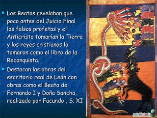  Los Beatos revelaban queLos Beatos revelaban que
poco antes del Juicio Finalpoco antes del Juicio Final
los falsos profetas y ellos falsos profetas y el
Anticristo tomarían la TierraAnticristo tomarían la Tierra
y los reyes cristianos loy los reyes cristianos lo
tomaron como el libro de latomaron como el libro de la
Reconquista.Reconquista.
 Destacan las obras delDestacan las obras del
escritorio real de León conescritorio real de León con
obras como el Beato deobras como el Beato de
Fernando I y Doña Sancha,Fernando I y Doña Sancha,
realizado por Facundo , S. XIrealizado por Facundo , S. XI
 