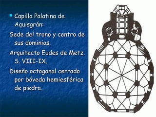  Capilla Palatina deCapilla Palatina de
Aquisgrán:Aquisgrán:
Sede del trono y centro deSede del trono y centro de
sus dominios.sus dominios.
Arquitecto Eudes de Metz.Arquitecto Eudes de Metz.
S. VIII-IX.S. VIII-IX.
Diseño octogonal cerradoDiseño octogonal cerrado
por bóveda hemiesféricapor bóveda hemiesférica
de piedra.de piedra.
 