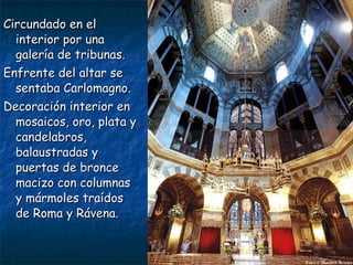Circundado en elCircundado en el
interior por unainterior por una
galería de tribunas.galería de tribunas.
Enfrente del altar seEnfrente del altar se
sentaba Carlomagno.sentaba Carlomagno.
Decoración interior enDecoración interior en
mosaicos, oro, plata ymosaicos, oro, plata y
candelabros,candelabros,
balaustradas ybalaustradas y
puertas de broncepuertas de bronce
macizo con columnasmacizo con columnas
y mármoles traídosy mármoles traídos
de Roma y Rávena.de Roma y Rávena.
 