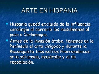 ARTE EN HISPANIAARTE EN HISPANIA
 Hispania quedó excluida de la influenciaHispania quedó excluida de la influencia
carolingia al cerrarle los musulmanes elcarolingia al cerrarle los musulmanes el
paso a Carlomagno.paso a Carlomagno.
 Antes de la invasión árabe, tenemos en laAntes de la invasión árabe, tenemos en la
Península el arte visigodo y durante laPenínsula el arte visigodo y durante la
Reconquista tres estilos Prerrománicos:Reconquista tres estilos Prerrománicos:
arte asturiano, mozárabe y el dearte asturiano, mozárabe y el de
repoblación.repoblación.
 