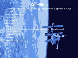 Satellites
• First artificial satellite launched by Soviet Union is Sputnik-1 in 1957.
• Types
Communicational
Observational
Navigational
Weather
Research
• Satellites orbits vary depending on purpose of satellite and
   classified as:-
Low earth orbit
Polar orbit
Geostationary orbit
 