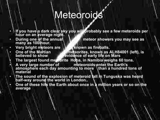Meteoroids
•   If you have a dark clear sky you will probably see a few meteroids per
    hour on an average night.
•   During one of the annual             meteor showers you may see as
    many as 100/hour.
•   Very bright meteors are         known as fireballs.
•   One of the Martian          meteorites, known as ALH84001 (left), is
    believed to show           evidence of early life on Mars
•   The largest found meteorite Hoba, in Namibia weighs 60 tons.
•   A very large number of         meteoroids enter the Earth's
    atmosphere each day amounting to more than a hundred tons of
    material
•   The sound of the explosion of meteroid fall in Tunguska was heard
    half-way around the world in London..
•   One of these hits the Earth about once in a million years or so on the
    average
•
 
