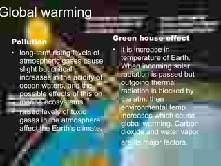 Global warming
                                 Green house effect
 Pollution
 • long-term rising levels of    • it is increase in
   atmospheric gases cause         temperature of Earth.
   slight but critical             When incoming solar
   increases in the acidity of     radiation is passed but
   ocean waters, and the           outgoing thermal
   possible effects of this on     radiation is blocked by
   marine ecosystems.              the atm. then
                                   environmental temp.
 • raised levels of toxic          increases which cause
   gases in the atmosphere         global warming. Carbon
   affect the Earth's climate.     dioxide and water vapor
                                   are its major factors.
 