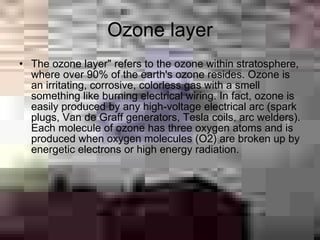 Ozone layer
• The ozone layer" refers to the ozone within stratosphere,
  where over 90% of the earth's ozone resides. Ozone is
  an irritating, corrosive, colorless gas with a smell
  something like burning electrical wiring. In fact, ozone is
  easily produced by any high-voltage electrical arc (spark
  plugs, Van de Graff generators, Tesla coils, arc welders).
  Each molecule of ozone has three oxygen atoms and is
  produced when oxygen molecules (O2) are broken up by
  energetic electrons or high energy radiation.
 