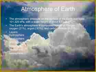 Atmosphere of Earth
• The atmospheric pressure on the surface of the Earth averages
  101.325 kPa, with a scale height of about 8.5 km.
• The Earth's atmosphere is composed mainly of nitrogen (77%),
  oxygen (21%), argon (.93%), and carbon dioxide (0.03%).
• Layers:
  hydrosphere
  stratosphere
  troposphere
  biosphere
  lithosphere
  ionosphere
 