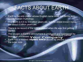 FACTS ABOUT EARTH
• Earth is the only planet whose English name does not derive from
  Greek/Roman mythology.
• The Earth is 4.5 to 4.6 billion years old, but the oldest known rocks
  are about 4 billion years old.
• There is no record of the critical period when life was first getting
  started.
• The oxygen in Earth's atmosphere is produced and maintained by
  biological processes.
• Earth has a modest magnetic field produced by electric currents in
  the outer core
 