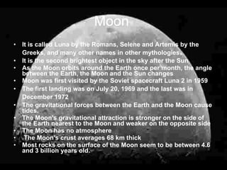Moon
• It is called Luna by the Romans, Selene and Artemis by the
  Greeks, and many other names in other mythologies  .
• It is the second brightest object in the sky after the Sun
• As the Moon orbits around the Earth once per month, the angle
  between the Earth, the Moon and the Sun changes
• Moon was first visited by the Soviet spacecraft Luna 2 in 1959
• The first landing was on July 20, 1969 and the last was in
  December 1972
• The gravitational forces between the Earth and the Moon cause
  tides.
• The Moon's gravitational attraction is stronger on the side of
  the Earth nearest to the Moon and weaker on the opposite side
• The Moon has no atmosphere
• The Moon's crust averages 68 km thick
• Most rocks on the surface of the Moon seem to be between 4.6
  and 3 billion years old.
 