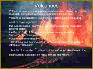 Volcanoes
• Volcano is an opening of a planets surface which allows hot, molten
  rock, ash, and gases to escape from below the surface.
• Volcanoes are generally found where tectonic plates are pulled
  apart or come together.     .
• Mid-Atlantic Ridge- example of volcanoes caused by "divergent
  tectonic plates“.
• the Pacific Ring of Fire- example of volcanoes caused by
  "convergent tectonic plates”.
• Volcanoes also formed by-
    Stretching and thinning of the Earth's crust called "non-hotspot
  intraplate volcanism“.

                          “
     Mantle plums called Hotspot volcanoes” found elsewhere in the
   solar system, especially on rocky planets and moons   .
 