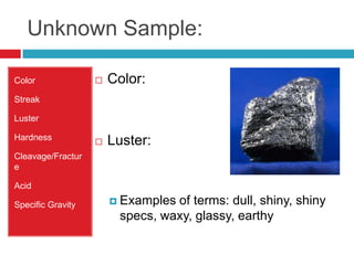 Unknown Sample:ColorStreak LusterHardnessCleavage/FractureAcidSpecific GravityColor: Luster:Examples of terms: dull, shiny, shiny specs, waxy, glassy, earthy