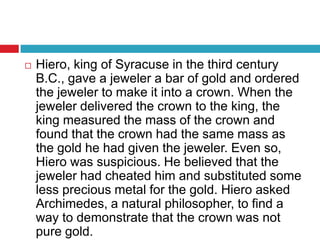 Hiero, king of Syracuse in the third century B.C., gave a jeweler a bar of gold and ordered the jeweler to make it into a crown. When the jeweler delivered the crown to the king, the king measured the mass of the crown and found that the crown had the same mass as the gold he had given the jeweler. Even so, Hiero was suspicious. He believed that the jeweler had cheated him and substituted some less precious metal for the gold. Hiero asked Archimedes, a natural philosopher, to find a way to demonstrate that the crown was not pure gold.