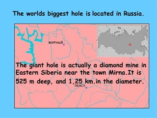 The worlds biggest hole is located in Russia.




 The giant hole is actually a diamond mine in
 Eastern Siberia near the town Mirna.It is
 525 m deep, and 1,25 km.in the diameter.
 
