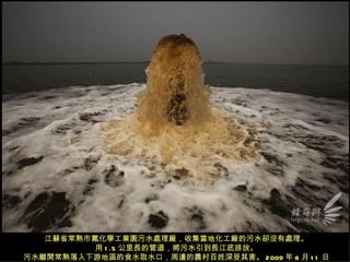 江蘇省常熟市氟化學工業園污水處理廠，收集當地化工廠的污水卻沒有處理。
          用 1 .5 公里長的管道，將污水引到長江底排放。
污水離開常熟落入下游地區的食水取水口，周邊的農村百姓深受其害。 2009 年 6 月 1 1 日
 