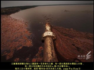 江蘇濱海頭罾沿海化工園區有一百多家化工廠，有一部分通過排水溝進入大海，
       有一部分特別濃的污水存放在 5 個“ 污水暫存池” 。
  每月二次小潮來時，就把“ 暫存池” 的污水排入大海。 2008 年 6 月 20 日
 