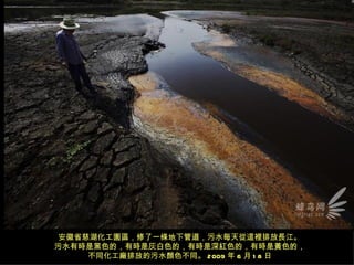 安徽省慈湖化工園區，修了一條地下管道，污水每天從這裡排放長江。
污水有時是黑色的，有時是灰白色的，有時是深紅色的，有時是黃色的，
     不同化工廠排放的污水顏色不同。 2009 年 6 月 1 8 日
 