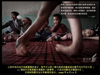 山西作為內地污染最嚴重的省分，每平方公里二氧化硫排放量超過全國平均水平近三倍 ;
    1 1 個城市空氣質量未達國家二級標準 ; 六成河流斷流且積滿污水 ;
          亦是缺陷嬰兒出生率最高的省分。 2009 年 4 月 1 5 日
 