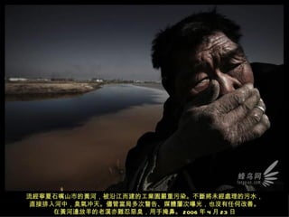 流經寧夏石嘴山市的黃河，被沿江而建的工業園嚴重污染。不斷將未經處理的污水，
 直接排入河中，臭氣冲天。儘管當局多次警告、媒體屢次曝光，也沒有任何改善。
     在黃河邊放羊的老漢亦難忍惡臭，用手掩鼻。 2006 年 4 月 23 日
 