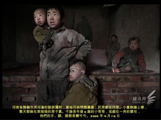 河南省舞鋼市洪河邊的劉家灣村，當地污染問題嚴重，民眾家徒四壁。小童無緣上學，
  整天都躲在黑暗暗的房子裏。不論是年僅 9 歲的小哥哥，或縮在一角的嬰兒，
        他們的手、腳、臉都是髒兮兮。 2005 年 4 月 1 0 日
 