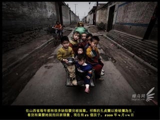 在山西省每年都有很多缺陷嬰兒被拋棄。祁縣的孔貞蘭以撿破爛為生，
看到有棄嬰她就抱回家領養，現在有 25 個孩子。 2009 年 4 月 1 4 日
 