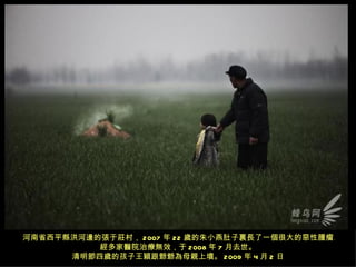 河南省西平縣洪河邊的張于莊村， 2007 年 22 歲的朱小燕肚子裏長了一個很大的惡性腫瘤。
          經多家醫院治療無效，于 2008 年 7 月去世。
      清明節四歲的孩子王穎跟爺爺為母親上墳。 2009 年 4 月 2 日
 