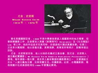尤金．史密斯
    William E u g e n e S m ith
     1 91 8 年 － 1 978 年




   著名美國攝影記者， 1 939 年高中畢業後便進入堪薩斯州的地方報章，從
事新聞攝影工作，及後曾加入美國《新聞周刊》 N e ws we e k 及《生活雜誌》
Life 等工作，他的作品追求完美同時，亦透過相片講述真實故事。在第二
次世界大戰期間，他以受傷兒童、美軍海葬、美軍受炸等照片，對戰爭提出
控訴。
   尤金．史密斯逝世後，後人以他的名義成立基金會，設尤金．史密斯人
道主義紀實攝影（ W. E u g e n e S m ith G ran t in H u m an is tic Ph o to g rap h y ）
獎項。每年頒發一個大獎，是世界上最有聲望的攝影獎項之一，主要頒給立
志以「人道主義為主題，反映現實生活」的攝影師。此前，台灣攝影師、瑪
格南圖片社成員張乾琦在 1 999 年曾獲此獎項。
 