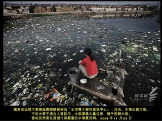 廣東省汕頭市潮陽區貴嶼鎮被稱為「全球電子廢料處理中心」，河流、水塘全被污染。
     不但水質不適合人畜飲用，水面漂着大量垃圾，幾乎密鋪水面。
     當地民眾要在這個污染嚴重的水塘裏洗滌。 2005 年 1 1 月 25 日
 