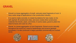 GRAVEL
 Gravel is a loose aggregation of small, variously sized fragments of rock. It
has a wide range of applications in the construction industry.
 it is used to make concrete, to create foundations for new roads, to mix
with asphalt, fill construction sites, and even create other construction
materials like blocks, pipes, and bricks. In some cases, gravel is piled into
blast furnaces and used as a flux.
 Gravel is a loose aggregation of rock fragments. Gravel occurs naturally
throughout the world as a result of sedimentary and erosive geologic
processes; it is also produced in large quantities commercially as crushed
stone.
 