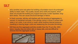 SILT
 silt is another poor soil option for building a foundation due to its prolonged
ability to retain water. This quality causes silt to shift and expand, which
does not provide the building any support and puts it under repeated, long-
term stress. This can cause structural damage or failure.
 In fresh concrete, silt/clay will interfere with the bonding of aggregates to
cement. In hardened concrete, if the silt/clay come in come in contact with
water in air voids, it can shrink or swell, either building internal pressure
(swelling) or leaving larger voids and weakening the concrete (shrinking).
 Silt fines are fine aggregate particles smaller than the 75 µm (No. 200)
sieve. Usually, they are either silts or clayey silts, and are difficult to
remove from the aggregate surface.
 