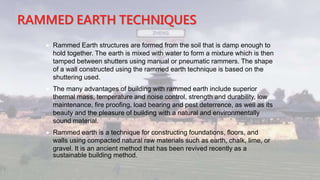 RAMMED EARTH TECHNIQUES
 Rammed Earth structures are formed from the soil that is damp enough to
hold together. The earth is mixed with water to form a mixture which is then
tamped between shutters using manual or pneumatic rammers. The shape
of a wall constructed using the rammed earth technique is based on the
shuttering used.
 The many advantages of building with rammed earth include superior
thermal mass, temperature and noise control, strength and durability, low
maintenance, fire proofing, load bearing and pest deterrence, as well as its
beauty and the pleasure of building with a natural and environmentally
sound material.
 Rammed earth is a technique for constructing foundations, floors, and
walls using compacted natural raw materials such as earth, chalk, lime, or
gravel. It is an ancient method that has been revived recently as a
sustainable building method.
 