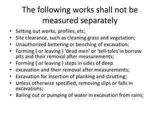The following works shall not be
measured separately
• Setting out works, profiles, etc;
• Site clearance, such as cleaning grass and vegetation;
• Unauthorized bettering or benching of excavation;
• Forming ( or leaving ) ‘dead men’ or ‘tell-tales’in borrow
pits and their removal after measurements;
• Forming ( or leaving ) steps in sides of deep
• excavation and their removal after measurements;
• Excavation for insertion of planking and strutting;
• Unless otherwise specified, removing slips or falls in
excavations;
• Bailing out or pumping of water in excavation from rains;
 