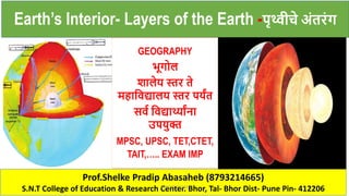 Prof.Shelke Pradip Abasaheb (8793214665)
S.N.T College of Education & Research Center. Bhor, Tal- Bhor Dist- Pune Pin- 412206
Earth’s Interior- Layers of the Earth -पृथ्वीचे अंतरंग
GEOGRAPHY
भूगोल
शालेय स्तर ते
महाविद्यालय स्तर पयंत
सिव विद्यार्थ्ांना
उपयुक्त
MPSC, UPSC, TET,CTET,
TAIT,….. EXAM IMP
PRADIP SHELKE
 