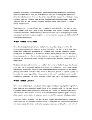 According to the theory, the lithosphere is divided into large and small plates. The largest
plates include the Pacific plate, the North American plate, the Eurasian plate, the Antarctic
plate, the Indo-Australian plate, and the African plate. Smaller plates include the Cocos plate,
the Nazca plate, the Philippine plate, and the Caribbean plate. Plate sizes vary a great deal.
The Cocos plate is 2,000 km (1,000 mi) wide, while the Pacific plate is nearly 14,000 km
(nearly 9,000 mi) wide.


These plates move in three different ways in relation to each other. They pull apart or move
away from each other, they collide or move against each other, or they slide past each other
as they move sideways. The movement of these plates helps explain many geological events,
such as earthquakes and volcanic eruptions as well as mountain building and the formation of
the oceans and continents.


When Plates Pull Apart

When the plates pull apart, two types of phenomena occur depending on whether the
movement takes place in the oceans or on land. When plates pull apart on land, deep valleys
known as rift valleys form. An example of a rift valley is the Great Rift Valley that extends
from Syria in the Middle East to Mozambique in Africa. When plates pull apart in the oceans,
long, sinuous chains of volcanic mountains called mid-ocean ridges form, and new seafloor is
created at the site of these ridges. Rift valleys are also present along the crests of the mid-
ocean ridges.


Most scientists believe that gravity and heat from the interior of the Earth cause the plates to
move apart and to create new seafloor. According to this explanation, molten rock known as
magma rises from Earth’s interior to form hot spots beneath the ocean floor. As two oceanic
plates pull apart from each other in the middle of the oceans, a crack, or rupture, appears and
forms the mid-ocean ridges. These ridges exist in all the world’s ocean basins and resemble
the seams of a baseball. The molten rock rises through these cracks and creates new seafloor.


When Plates Collide

When plates collide or push against each other, regions called convergent plate margins form.
Along these margins, one plate is usually forced to dive below the other. As that plate dives, it
triggers the melting of the surrounding lithosphere and a region just below it known as the
asthenosphere. These pockets of molten crust rise behind the margin through the overlying
plate, creating curved chains of volcanoes known as arcs. This process is called subduction.


If one plate consists of oceanic crust and the other consists of continental crust, the denser
oceanic crust will dive below the continental crust. If both plates are oceanic crust, then either
may be subducted. If both are continental crust, subduction can continue for a while but will
 