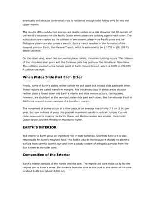 eventually end because continental crust is not dense enough to be forced very far into the
upper mantle.


The results of this subduction process are readily visible on a map showing that 80 percent of
the world’s volcanoes rim the Pacific Ocean where plates are colliding against each other. The
subduction zone created by the collision of two oceanic plates—the Pacific plate and the
Philippine plate—can also create a trench. Such a trench resulted in the formation of the
deepest point on Earth, the Mariana Trench, which is estimated to be 11,033 m (36,198 ft)
below sea level.


On the other hand, when two continental plates collide, mountain building occurs. The collision
of the Indo-Australian plate with the Eurasian plate has produced the Himalayan Mountains.
This collision resulted in the highest point of Earth, Mount Everest, which is 8,850 m (29,035
ft) above sea level.


When Plates Slide Past Each Other

Finally, some of Earth’s plates neither collide nor pull apart but instead slide past each other.
These regions are called transform margins. Few volcanoes occur in these areas because
neither plate is forced down into Earth’s interior and little melting occurs. Earthquakes,
however, are abundant as the two rigid plates slide past each other. The San Andreas Fault in
California is a well-known example of a transform margin.


The movement of plates occurs at a slow pace, at an average rate of only 2.5 cm (1 in) per
year. But over millions of years this gradual movement results in radical changes. Current
plate movement is making the Pacific Ocean and Mediterranean Sea smaller, the Atlantic
Ocean larger, and the Himalayan Mountains higher.


EARTH’S INTERIOR

The interior of Earth plays an important role in plate tectonics. Scientists believe it is also
responsible for Earth’s magnetic field. This field is vital to life because it shields the planet’s
surface from harmful cosmic rays and from a steady stream of energetic particles from the
Sun known as the solar wind.


Composition of the Interior

Earth’s interior consists of the mantle and the core. The mantle and core make up by far the
largest part of Earth’s mass. The distance from the base of the crust to the center of the core
is about 6,400 km (about 4,000 mi).
 
