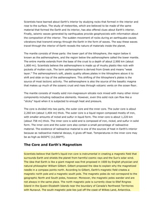 Scientists have learned about Earth’s interior by studying rocks that formed in the interior and
rose to the surface. The study of meteorites, which are believed to be made of the same
material that formed the Earth and its interior, has also offered clues about Earth’s interior.
Finally, seismic waves generated by earthquakes provide geophysicists with information about
the composition of the interior. The sudden movement of rocks during an earthquake causes
vibrations that transmit energy through the Earth in the form of waves. The way these waves
travel through the interior of Earth reveals the nature of materials inside the planet.


The mantle consists of three parts: the lower part of the lithosphere, the region below it
known as the asthenosphere, and the region below the asthenosphere called the lower mantle.
The entire mantle extends from the base of the crust to a depth of about 2,900 km (about
1,800 mi). Scientists believe the asthenosphere is made up of mushy plastic-like rock with
pockets of molten rock. The term asthenosphere is derived from Greek and means “weak
layer.” The asthenosphere’s soft, plastic quality allows plates in the lithosphere above it to
shift and slide on top of the asthenosphere. This shifting of the lithosphere’s plates is the
source of most tectonic activity. The asthenosphere is also the source of the basaltic magma
that makes up much of the oceanic crust and rises through volcanic vents on the ocean floor.


The mantle consists of mostly solid iron-magnesium silicate rock mixed with many other minor
components including radioactive elements. However, even this solid rock can flow like a
“sticky” liquid when it is subjected to enough heat and pressure.


The core is divided into two parts, the outer core and the inner core. The outer core is about
2,260 km (about 1,404 mi) thick. The outer core is a liquid region composed mostly of iron,
with smaller amounts of nickel and sulfur in liquid form. The inner core is about 1,220 km
(about 758 mi) thick. The inner core is solid and is composed of iron, nickel, and sulfur in solid
form. The inner core and the outer core also contain a small percentage of radioactive
material. The existence of radioactive material is one of the sources of heat in Earth’s interior
because as radioactive material decays, it gives off heat. Temperatures in the inner core may
be as high as 6650°C (12,000°F).


The Core and Earth’s Magnetism

Scientists believe that Earth’s liquid iron core is instrumental in creating a magnetic field that
surrounds Earth and shields the planet from harmful cosmic rays and the Sun’s solar wind.
The idea that Earth is like a giant magnet was first proposed in 1600 by English physician and
natural philosopher William Gilbert. Gilbert proposed the idea to explain why the magnetized
needle in a compass points north. According to Gilbert, Earth’s magnetic field creates a
magnetic north pole and a magnetic south pole. The magnetic poles do not correspond to the
geographic North and South poles, however. Moreover, the magnetic poles wander and are
not always in the same place. The north magnetic pole is currently close to Ellef Ringnes
Island in the Queen Elizabeth Islands near the boundary of Canada’s Northwest Territories
with Nunavut. The south magnetic pole lies just off the coast of Wilkes Land, Antarctica.
 