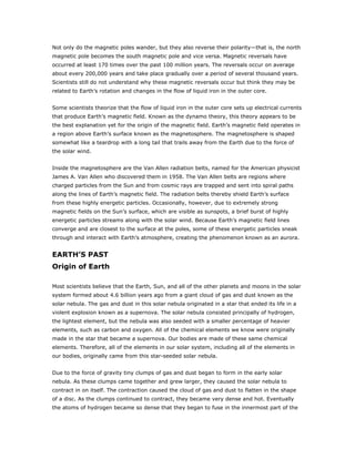 Not only do the magnetic poles wander, but they also reverse their polarity—that is, the north
magnetic pole becomes the south magnetic pole and vice versa. Magnetic reversals have
occurred at least 170 times over the past 100 million years. The reversals occur on average
about every 200,000 years and take place gradually over a period of several thousand years.
Scientists still do not understand why these magnetic reversals occur but think they may be
related to Earth’s rotation and changes in the flow of liquid iron in the outer core.


Some scientists theorize that the flow of liquid iron in the outer core sets up electrical currents
that produce Earth’s magnetic field. Known as the dynamo theory, this theory appears to be
the best explanation yet for the origin of the magnetic field. Earth’s magnetic field operates in
a region above Earth’s surface known as the magnetosphere. The magnetosphere is shaped
somewhat like a teardrop with a long tail that trails away from the Earth due to the force of
the solar wind.


Inside the magnetosphere are the Van Allen radiation belts, named for the American physicist
James A. Van Allen who discovered them in 1958. The Van Allen belts are regions where
charged particles from the Sun and from cosmic rays are trapped and sent into spiral paths
along the lines of Earth’s magnetic field. The radiation belts thereby shield Earth’s surface
from these highly energetic particles. Occasionally, however, due to extremely strong
magnetic fields on the Sun’s surface, which are visible as sunspots, a brief burst of highly
energetic particles streams along with the solar wind. Because Earth’s magnetic field lines
converge and are closest to the surface at the poles, some of these energetic particles sneak
through and interact with Earth’s atmosphere, creating the phenomenon known as an aurora.


EARTH’S PAST
Origin of Earth

Most scientists believe that the Earth, Sun, and all of the other planets and moons in the solar
system formed about 4.6 billion years ago from a giant cloud of gas and dust known as the
solar nebula. The gas and dust in this solar nebula originated in a star that ended its life in a
violent explosion known as a supernova. The solar nebula consisted principally of hydrogen,
the lightest element, but the nebula was also seeded with a smaller percentage of heavier
elements, such as carbon and oxygen. All of the chemical elements we know were originally
made in the star that became a supernova. Our bodies are made of these same chemical
elements. Therefore, all of the elements in our solar system, including all of the elements in
our bodies, originally came from this star-seeded solar nebula.


Due to the force of gravity tiny clumps of gas and dust began to form in the early solar
nebula. As these clumps came together and grew larger, they caused the solar nebula to
contract in on itself. The contraction caused the cloud of gas and dust to flatten in the shape
of a disc. As the clumps continued to contract, they became very dense and hot. Eventually
the atoms of hydrogen became so dense that they began to fuse in the innermost part of the
 