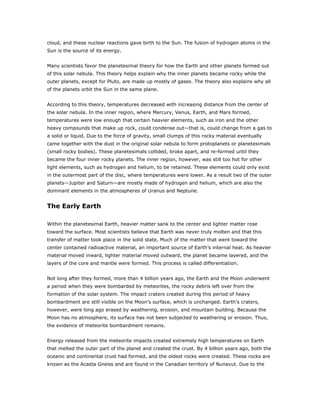 cloud, and these nuclear reactions gave birth to the Sun. The fusion of hydrogen atoms in the
Sun is the source of its energy.


Many scientists favor the planetesimal theory for how the Earth and other planets formed out
of this solar nebula. This theory helps explain why the inner planets became rocky while the
outer planets, except for Pluto, are made up mostly of gases. The theory also explains why all
of the planets orbit the Sun in the same plane.


According to this theory, temperatures decreased with increasing distance from the center of
the solar nebula. In the inner region, where Mercury, Venus, Earth, and Mars formed,
temperatures were low enough that certain heavier elements, such as iron and the other
heavy compounds that make up rock, could condense out—that is, could change from a gas to
a solid or liquid. Due to the force of gravity, small clumps of this rocky material eventually
came together with the dust in the original solar nebula to form protoplanets or planetesimals
(small rocky bodies). These planetesimals collided, broke apart, and re-formed until they
became the four inner rocky planets. The inner region, however, was still too hot for other
light elements, such as hydrogen and helium, to be retained. These elements could only exist
in the outermost part of the disc, where temperatures were lower. As a result two of the outer
planets—Jupiter and Saturn—are mostly made of hydrogen and helium, which are also the
dominant elements in the atmospheres of Uranus and Neptune.


The Early Earth

Within the planetesimal Earth, heavier matter sank to the center and lighter matter rose
toward the surface. Most scientists believe that Earth was never truly molten and that this
transfer of matter took place in the solid state. Much of the matter that went toward the
center contained radioactive material, an important source of Earth’s internal heat. As heavier
material moved inward, lighter material moved outward, the planet became layered, and the
layers of the core and mantle were formed. This process is called differentiation.


Not long after they formed, more than 4 billion years ago, the Earth and the Moon underwent
a period when they were bombarded by meteorites, the rocky debris left over from the
formation of the solar system. The impact craters created during this period of heavy
bombardment are still visible on the Moon’s surface, which is unchanged. Earth’s craters,
however, were long ago erased by weathering, erosion, and mountain building. Because the
Moon has no atmosphere, its surface has not been subjected to weathering or erosion. Thus,
the evidence of meteorite bombardment remains.


Energy released from the meteorite impacts created extremely high temperatures on Earth
that melted the outer part of the planet and created the crust. By 4 billion years ago, both the
oceanic and continental crust had formed, and the oldest rocks were created. These rocks are
known as the Acasta Gneiss and are found in the Canadian territory of Nunavut. Due to the
 