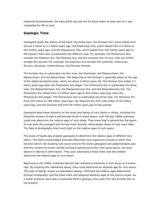 meteorite bombardment, the early Earth was too hot for liquid water to exist and so it was
impossible for life to exist.


Geologic Time

Geologists divide the history of the Earth into three eons: the Archean Eon, which lasted from
around 4 billion to 2.5 billion years ago; the Proterozoic Eon, which lasted from 2.5 billion to
543 million years ago; and the Phanerozoic Eon, which lasted from 543 million years ago to
the present. Each eon is subdivided into different eras. For example, the Phanerozoic Eon
includes the Paleozoic Era, the Mesozoic Era, and the Cenozoic Era. In turn, eras are further
divided into periods. For example, the Paleozoic Era includes the Cambrian, Ordovician,
Silurian, Devonian, Carboniferous, and Permian Periods.


The Archean Eon is subdivided into four eras, the Eoarchean, the Paleoarchean, the
Mesoarchean, and the Neoarchean. The beginning of the Archean is generally dated as the age
of the oldest terrestrial rocks, which are about 4 billion years old. The Archean Eon ended 2.5
billion years ago when the Proterozoic Eon began. The Proterozoic Eon is subdivided into three
eras: the Paleoproterozoic Era, the Mesoproterozoic Era, and the Neoproterozoic Era. The
Proterozoic Eon lasted from 2.5 billion years ago to 543 million years ago when the
Phanerozoic Eon began. The Phanerozoic Eon is subdivided into three eras: the Paleozoic Era
from 543 million to 248 million years ago, the Mesozoic Era from 248 million to 65 million
years ago, and the Cenozoic Era from 65 million years ago to the present.


Geologists base these divisions on the study and dating of rock layers or strata, including the
fossilized remains of plants and animals found in those layers. Until the late 1800s scientists
could only determine the relative ages of rock strata. They knew that in general the top layers
of rock were the youngest and formed most recently, while deeper layers of rock were older.
The field of stratigraphy shed much light on the relative ages of rock layers.


The study of fossils also enabled geologists to determine the relative ages of different rock
layers. The fossil record helped scientists determine how organisms evolved or when they
became extinct. By studying rock layers around the world, geologists and paleontologists saw
that the remains of certain animal and plant species occurred in the same layers, but were
absent or altered in other layers. They soon developed a fossil index that also helped
determine the relative ages of rock layers.


Beginning in the 1890s, scientists learned that radioactive elements in rock decay at a known
rate. By studying this radioactive decay, they could determine an absolute age for rock layers.
This type of dating, known as radiometric dating, confirmed the relative ages determined
through stratigraphy and the fossil index and assigned absolute ages to the various strata. As
a result scientists were able to assemble Earth’s geologic time scale from the Archean Eon to
the present.
 