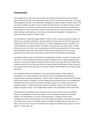 Precambrian

The Precambrian is a time span that includes the Archean and Proterozoic eons and began
about 4 billion years ago. The Precambrian marks the first formation of continents, the oceans,
the atmosphere, and life. The Precambrian represents the oldest chapter in Earth’s history that
can still be studied. Very little remains of Earth from the period of 4.6 billion to about 4 billion
years ago due to the melting of rock caused by the early period of meteorite bombardment.
Rocks dating from the Precambrian, however, have been found in Africa, Antarctica, Australia,
Brazil, Canada, and Scandinavia. Some zircon mineral grains deposited in Australian rock
layers have been dated to 4.2 billion years.


The Precambrian is also the longest chapter in Earth’s history, spanning a period of about 3.5
billion years. During this timeframe, the atmosphere and the oceans formed from gases that
escaped from the hot interior of the planet as a result of widespread volcanic eruptions. The
early atmosphere consisted primarily of nitrogen, carbon dioxide, and water vapor. As Earth
continued to cool, the water vapor condensed out and fell as precipitation to form the oceans.
Some scientists believe that much of Earth’s water vapor originally came from comets
containing frozen water that struck Earth during the period of meteorite bombardment.


By studying 2-billion-year-old rocks found in northwestern Canada, as well as 2.5-billion-year-
old rocks in China, scientists have found evidence that plate tectonics began shaping Earth’s
surface as early as the middle Precambrian. About a billion years ago, the Earth’s plates were
centered around the South Pole and formed a supercontinent called Rodinia. Slowly, pieces of
this supercontinent broke away from the central continent and traveled north, forming smaller
continents.


Life originated during the Precambrian. The earliest fossil evidence of life consists of
prokaryotes, one-celled organisms that lacked a nucleus and reproduced by dividing, a
process known as asexual reproduction. Asexual division meant that a prokaryote’s hereditary
material was copied unchanged. The first prokaryotes were bacteria known as archaebacteria.
Scientists believe they came into existence perhaps as early as 3.8 billion years ago, but
certainly by about 3.5 billion years ago, and were anaerobic—that is, they did not require
oxygen to produce energy. Free oxygen barely existed in the atmosphere of the early Earth.


Archaebacteria were followed about 3.46 billion years ago by another type of prokaryote
known as cyanobacteria or blue-green algae. These cyanobacteria gradually introduced
oxygen in the atmosphere as a result of photosynthesis. In shallow tropical waters,
cyanobacteria formed mats that grew into humps called stromatolites. Fossilized stromatolites
have been found in rocks in the Pilbara region of western Australia that are more than 3.4
billion years old and in rocks of the Gunflint Chert region of northwest Lake Superior that are
about 2.1 billion years old.
 