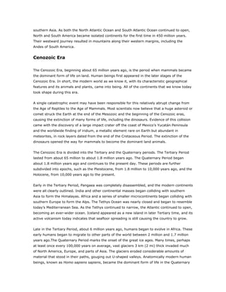southern Asia. As both the North Atlantic Ocean and South Atlantic Ocean continued to open,
North and South America became isolated continents for the first time in 450 million years.
Their westward journey resulted in mountains along their western margins, including the
Andes of South America.


Cenozoic Era

The Cenozoic Era, beginning about 65 million years ago, is the period when mammals became
the dominant form of life on land. Human beings first appeared in the later stages of the
Cenozoic Era. In short, the modern world as we know it, with its characteristic geographical
features and its animals and plants, came into being. All of the continents that we know today
took shape during this era.


A single catastrophic event may have been responsible for this relatively abrupt change from
the Age of Reptiles to the Age of Mammals. Most scientists now believe that a huge asteroid or
comet struck the Earth at the end of the Mesozoic and the beginning of the Cenozoic eras,
causing the extinction of many forms of life, including the dinosaurs. Evidence of this collision
came with the discovery of a large impact crater off the coast of Mexico’s Yucatán Peninsula
and the worldwide finding of iridium, a metallic element rare on Earth but abundant in
meteorites, in rock layers dated from the end of the Cretaceous Period. The extinction of the
dinosaurs opened the way for mammals to become the dominant land animals.


The Cenozoic Era is divided into the Tertiary and the Quaternary periods. The Tertiary Period
lasted from about 65 million to about 1.8 million years ago. The Quaternary Period began
about 1.8 million years ago and continues to the present day. These periods are further
subdivided into epochs, such as the Pleistocene, from 1.8 million to 10,000 years ago, and the
Holocene, from 10,000 years ago to the present.


Early in the Tertiary Period, Pangaea was completely disassembled, and the modern continents
were all clearly outlined. India and other continental masses began colliding with southern
Asia to form the Himalayas. Africa and a series of smaller microcontinents began colliding with
southern Europe to form the Alps. The Tethys Ocean was nearly closed and began to resemble
today’s Mediterranean Sea. As the Tethys continued to narrow, the Atlantic continued to open,
becoming an ever-wider ocean. Iceland appeared as a new island in later Tertiary time, and its
active volcanism today indicates that seafloor spreading is still causing the country to grow.


Late in the Tertiary Period, about 6 million years ago, humans began to evolve in Africa. These
early humans began to migrate to other parts of the world between 2 million and 1.7 million
years ago.The Quaternary Period marks the onset of the great ice ages. Many times, perhaps
at least once every 100,000 years on average, vast glaciers 3 km (2 mi) thick invaded much
of North America, Europe, and parts of Asia. The glaciers eroded considerable amounts of
material that stood in their paths, gouging out U-shaped valleys. Anatomically modern human
beings, known as Homo sapiens sapiens, became the dominant form of life in the Quaternary
 
