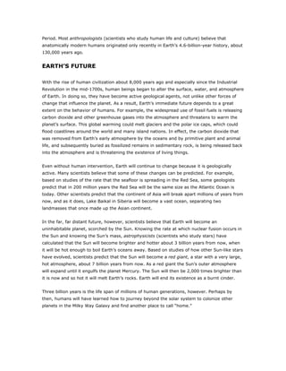 Period. Most anthropologists (scientists who study human life and culture) believe that
anatomically modern humans originated only recently in Earth’s 4.6-billion-year history, about
130,000 years ago.


EARTH’S FUTURE

With the rise of human civilization about 8,000 years ago and especially since the Industrial
Revolution in the mid-1700s, human beings began to alter the surface, water, and atmosphere
of Earth. In doing so, they have become active geological agents, not unlike other forces of
change that influence the planet. As a result, Earth’s immediate future depends to a great
extent on the behavior of humans. For example, the widespread use of fossil fuels is releasing
carbon dioxide and other greenhouse gases into the atmosphere and threatens to warm the
planet’s surface. This global warming could melt glaciers and the polar ice caps, which could
flood coastlines around the world and many island nations. In effect, the carbon dioxide that
was removed from Earth’s early atmosphere by the oceans and by primitive plant and animal
life, and subsequently buried as fossilized remains in sedimentary rock, is being released back
into the atmosphere and is threatening the existence of living things.


Even without human intervention, Earth will continue to change because it is geologically
active. Many scientists believe that some of these changes can be predicted. For example,
based on studies of the rate that the seafloor is spreading in the Red Sea, some geologists
predict that in 200 million years the Red Sea will be the same size as the Atlantic Ocean is
today. Other scientists predict that the continent of Asia will break apart millions of years from
now, and as it does, Lake Baikal in Siberia will become a vast ocean, separating two
landmasses that once made up the Asian continent.


In the far, far distant future, however, scientists believe that Earth will become an
uninhabitable planet, scorched by the Sun. Knowing the rate at which nuclear fusion occurs in
the Sun and knowing the Sun’s mass, astrophysicists (scientists who study stars) have
calculated that the Sun will become brighter and hotter about 3 billion years from now, when
it will be hot enough to boil Earth’s oceans away. Based on studies of how other Sun-like stars
have evolved, scientists predict that the Sun will become a red giant, a star with a very large,
hot atmosphere, about 7 billion years from now. As a red giant the Sun’s outer atmosphere
will expand until it engulfs the planet Mercury. The Sun will then be 2,000 times brighter than
it is now and so hot it will melt Earth’s rocks. Earth will end its existence as a burnt cinder.


Three billion years is the life span of millions of human generations, however. Perhaps by
then, humans will have learned how to journey beyond the solar system to colonize other
planets in the Milky Way Galaxy and find another place to call “home.”
 