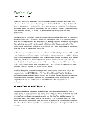 Earthquake
INTRODUCTION

Earthquake, shaking of the Earth’s surface caused by rapid movement of the Earth’s rocky
outer layer. Earthquakes occur when energy stored within the Earth, usually in the form of
strain in rocks, suddenly releases. This energy is transmitted to the surface of the Earth by
earthquake waves. The study of earthquakes and the waves they create is called seismology
(from the Greek seismos, “to shake”). Scientists who study earthquakes are called
seismologists.


The destruction an earthquake causes depends on its magnitude and duration, or the amount
of shaking that occurs. A structure’s design and the materials used in its construction also
affect the amount of damage the structure incurs. Earthquakes vary from small, imperceptible
shaking to large shocks felt over thousands of kilometers. Earthquakes can deform the
ground, make buildings and other structures collapse, and create tsunamis (large sea waves).
Lives may be lost in the resulting destruction.


Earthquakes, or seismic tremors, occur at a rate of several hundred per day around the world.
A worldwide network of seismographs (machines that record movements of the Earth) detects
about 1 million small earthquakes per year. Very large earthquakes, such as the 1964 Alaskan
earthquake, which caused millions of dollars in damage, occur worldwide once every few
years. Moderate earthquakes, such as the 1989 tremor in Loma Prieta, California, and the
1995 tremor in K be, Japan, occur about 20 times a year. Moderate earthquakes also cause
millions of dollars in damage and can harm many people.


In the last 500 years, several million people have been killed by earthquakes around the
world, including over 240,000 in the 1976 T’ang-Shan, China, earthquake. Worldwide,
earthquakes have also caused severe property and structural damage. Adequate precautions,
such as education, emergency planning, and constructing stronger, more flexible, safely
designed structures, can limit the loss of life and decrease the damage caused by
earthquakes.


ANATOMY OF AN EARTHQUAKE

Seismologists examine the parts of an earthquake, such as what happens to the Earth’s
surface during an earthquake, how the energy of an earthquake moves from inside the Earth
to the surface, how this energy causes damage, and the slip of the fault that causes the
earthquake. Faults are cracks in Earth’s crust where rocks on either side of the crack have
moved. By studying the different parts and actions of earthquakes, seismologists learn more
about their effects and how to predict and prepare for their ground shaking in order to reduce
damage.
 
