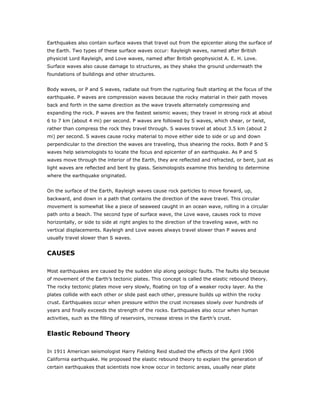 Earthquakes also contain surface waves that travel out from the epicenter along the surface of
the Earth. Two types of these surface waves occur: Rayleigh waves, named after British
physicist Lord Rayleigh, and Love waves, named after British geophysicist A. E. H. Love.
Surface waves also cause damage to structures, as they shake the ground underneath the
foundations of buildings and other structures.


Body waves, or P and S waves, radiate out from the rupturing fault starting at the focus of the
earthquake. P waves are compression waves because the rocky material in their path moves
back and forth in the same direction as the wave travels alternately compressing and
expanding the rock. P waves are the fastest seismic waves; they travel in strong rock at about
6 to 7 km (about 4 mi) per second. P waves are followed by S waves, which shear, or twist,
rather than compress the rock they travel through. S waves travel at about 3.5 km (about 2
mi) per second. S waves cause rocky material to move either side to side or up and down
perpendicular to the direction the waves are traveling, thus shearing the rocks. Both P and S
waves help seismologists to locate the focus and epicenter of an earthquake. As P and S
waves move through the interior of the Earth, they are reflected and refracted, or bent, just as
light waves are reflected and bent by glass. Seismologists examine this bending to determine
where the earthquake originated.


On the surface of the Earth, Rayleigh waves cause rock particles to move forward, up,
backward, and down in a path that contains the direction of the wave travel. This circular
movement is somewhat like a piece of seaweed caught in an ocean wave, rolling in a circular
path onto a beach. The second type of surface wave, the Love wave, causes rock to move
horizontally, or side to side at right angles to the direction of the traveling wave, with no
vertical displacements. Rayleigh and Love waves always travel slower than P waves and
usually travel slower than S waves.


CAUSES

Most earthquakes are caused by the sudden slip along geologic faults. The faults slip because
of movement of the Earth’s tectonic plates. This concept is called the elastic rebound theory.
The rocky tectonic plates move very slowly, floating on top of a weaker rocky layer. As the
plates collide with each other or slide past each other, pressure builds up within the rocky
crust. Earthquakes occur when pressure within the crust increases slowly over hundreds of
years and finally exceeds the strength of the rocks. Earthquakes also occur when human
activities, such as the filling of reservoirs, increase stress in the Earth’s crust.


Elastic Rebound Theory

In 1911 American seismologist Harry Fielding Reid studied the effects of the April 1906
California earthquake. He proposed the elastic rebound theory to explain the generation of
certain earthquakes that scientists now know occur in tectonic areas, usually near plate
 