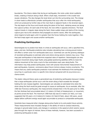 boundaries. This theory states that during an earthquake, the rocks under strain suddenly
break, creating a fracture along a fault. When a fault slips, movement in the crustal rock
causes vibrations. The slip changes the local strain out into the surrounding rock. The change
in strain leads to aftershocks (smaller earthquakes that occur after the initial earthquake),
which are produced by further slips of the main fault or adjacent faults in the strained region.
The slip begins at the focus and travels along the plane of the fault, radiating waves out along
the rupture surface. On each side of the fault, the rock shifts in opposite directions. The fault
rupture travels in irregular steps along the fault; these sudden stops and starts of the moving
rupture give rise to the vibrations that propagate as seismic waves. After the earthquake,
strain begins to build again until it is greater than the forces holding the rocks together, then
the fault snaps again and causes another earthquake.


Predicting Earthquakes

Seismologists try to predict how likely it is that an earthquake will occur, with a specified time,
place, and size. Earthquake prediction also includes calculating how a strong ground motion
will affect a certain area if an earthquake does occur. Scientists can use the growing catalogue
of recorded earthquakes to estimate when and where strong seismic motions may occur. They
map past earthquakes to help determine expected rates of repetition. Seismologists can also
measure movement along major faults using global positioning satellites (GPS) to track the
relative movement of the rocky crust of a few centimeters each year along faults. This
information may help predict earthquakes. Even with precise instrumental measurement of
past earthquakes, however, conclusions about future tremors always involve uncertainty. This
means that any useful earthquake prediction must estimate the likelihood of the earthquake
occurring in a particular area in a specific time interval compared with its occurrence as a
chance event.


The elastic rebound theory gives a generalized way of predicting earthquakes because it states
that a large earthquake cannot occur until the strain along a fault exceeds the strength
holding the rock masses together. Seismologists can calculate an estimated time when the
strain along the fault would be great enough to cause an earthquake. As an example, after the
1906 San Francisco earthquake, the measurements showed that in the 50 years prior to 1906,
the San Andreas fault accumulated about 3.2 meters (10 feet) of displacement, or movement,
at points across the fault. The maximum 1906 fault slip was 6.5 meters (21 feet), so it was
suggested that 50 years x 6.5 meters/3.2 meters (21 feet/10 feet), about 100 years, would
elapse before sufficient energy would again accumulate to produce a comparable earthquake.


Scientists have measured other changes along active faults to try and predict future activity.
These measurements have included changes in the ability of rocks to conduct electricity,
changes in ground water levels, and changes in variations in the speed at which seismic waves
pass through the region of interest. None of these methods, however, has been successful in
predicting earthquakes to date.
 