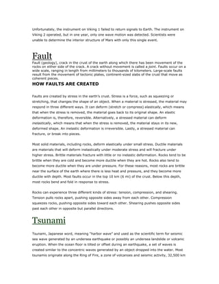 Unfortunately, the instrument on Viking 1 failed to return signals to Earth. The instrument on
Viking 2 operated, but in one year, only one wave motion was detected. Scientists were
unable to determine the interior structure of Mars with only this single event.




Fault
Fault (geology), crack in the crust of the earth along which there has been movement of the
rocks on either side of the crack. A crack without movement is called a joint. Faults occur on a
wide scale, ranging in length from millimeters to thousands of kilometers. Large-scale faults
result from the movement of tectonic plates, continent-sized slabs of the crust that move as
coherent pieces.
HOW FAULTS ARE CREATED

Faults are created by stress in the earth’s crust. Stress is a force, such as squeezing or
stretching, that changes the shape of an object. When a material is stressed, the material may
respond in three different ways. It can deform (stretch or compress) elastically, which means
that when the stress is removed, the material goes back to its original shape. An elastic
deformation is, therefore, reversible. Alternatively, a stressed material can deform
inelastically, which means that when the stress is removed, the material stays in its new,
deformed shape. An inelastic deformation is irreversible. Lastly, a stressed material can
fracture, or break into pieces.


Most solid materials, including rocks, deform elastically under small stress. Ductile materials
are materials that will deform inelastically under moderate stress and will fracture under
higher stress. Brittle materials fracture with little or no inelastic deformation. Rocks tend to be
brittle when they are cold and become more ductile when they are hot. Rocks also tend to
become more ductile when they are under pressure. For these reasons, most rocks are brittle
near the surface of the earth where there is less heat and pressure, and they become more
ductile with depth. Most faults occur in the top 10 km (6 mi) of the crust. Below this depth,
most rocks bend and fold in response to stress.


Rocks can experience three different kinds of stress: tension, compression, and shearing.
Tension pulls rocks apart, pushing opposite sides away from each other. Compression
squeezes rocks, pushing opposite sides toward each other. Shearing pushes opposite sides
past each other in opposite but parallel directions.



Tsunami
Tsunami, Japanese word, meaning “harbor wave” and used as the scientific term for seismic
sea wave generated by an undersea earthquake or possibly an undersea landslide or volcanic
eruption. When the ocean floor is tilted or offset during an earthquake, a set of waves is
created similar to the concentric waves generated by an object dropped into the water. Most
tsunamis originate along the Ring of Fire, a zone of volcanoes and seismic activity, 32,500 km
 