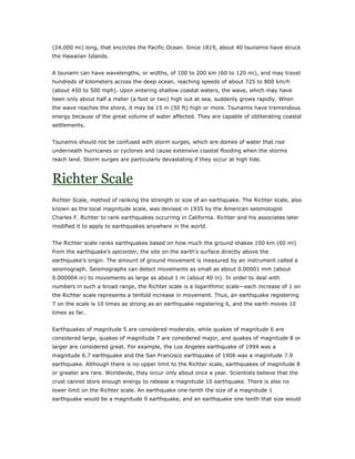 (24,000 mi) long, that encircles the Pacific Ocean. Since 1819, about 40 tsunamis have struck
the Hawaiian Islands.


A tsunami can have wavelengths, or widths, of 100 to 200 km (60 to 120 mi), and may travel
hundreds of kilometers across the deep ocean, reaching speeds of about 725 to 800 km/h
(about 450 to 500 mph). Upon entering shallow coastal waters, the wave, which may have
been only about half a meter (a foot or two) high out at sea, suddenly grows rapidly. When
the wave reaches the shore, it may be 15 m (50 ft) high or more. Tsunamis have tremendous
energy because of the great volume of water affected. They are capable of obliterating coastal
settlements.


Tsunamis should not be confused with storm surges, which are domes of water that rise
underneath hurricanes or cyclones and cause extensive coastal flooding when the storms
reach land. Storm surges are particularly devastating if they occur at high tide.



Richter Scale
Richter Scale, method of ranking the strength or size of an earthquake. The Richter scale, also
known as the local magnitude scale, was devised in 1935 by the American seismologist
Charles F. Richter to rank earthquakes occurring in California. Richter and his associates later
modified it to apply to earthquakes anywhere in the world.


The Richter scale ranks earthquakes based on how much the ground shakes 100 km (60 mi)
from the earthquake’s epicenter, the site on the earth’s surface directly above the
earthquake’s origin. The amount of ground movement is measured by an instrument called a
seismograph. Seismographs can detect movements as small as about 0.00001 mm (about
0.000004 in) to movements as large as about 1 m (about 40 in). In order to deal with
numbers in such a broad range, the Richter scale is a logarithmic scale—each increase of 1 on
the Richter scale represents a tenfold increase in movement. Thus, an earthquake registering
7 on the scale is 10 times as strong as an earthquake registering 6, and the earth moves 10
times as far.


Earthquakes of magnitude 5 are considered moderate, while quakes of magnitude 6 are
considered large, quakes of magnitude 7 are considered major, and quakes of magnitude 8 or
larger are considered great. For example, the Los Angeles earthquake of 1994 was a
magnitude 6.7 earthquake and the San Francisco earthquake of 1906 was a magnitude 7.9
earthquake. Although there is no upper limit to the Richter scale, earthquakes of magnitude 8
or greater are rare. Worldwide, they occur only about once a year. Scientists believe that the
crust cannot store enough energy to release a magnitude 10 earthquake. There is also no
lower limit on the Richter scale. An earthquake one-tenth the size of a magnitude 1
earthquake would be a magnitude 0 earthquake, and an earthquake one tenth that size would
 