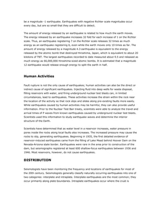 be a magnitude -1 earthquake. Earthquakes with negative Richter scale magnitudes occur
every day, but are so small that they are difficult to detect.


The amount of energy released by an earthquake is related to how much the earth moves.
The energy released by an earthquake increases 32 fold for each increase of 1 on the Richter
scale. Thus, an earthquake registering 7 on the Richter scale releases 32 times as much
energy as an earthquake registering 6, even while the earth moves only 10 times as far. The
amount of energy released by a magnitude 4.3 earthquake is equivalent to the energy
released by the atomic bomb that destroyed Hiroshima, Japan, which is equivalent to about 20
kilotons of TNT. The largest earthquakes recorded to date measured about 9.5 and released as
much energy as 66,000,000 Hiroshima-sized atomic bombs. It is estimated that a magnitude
12 earthquake would release enough energy to split the earth in half.



Human Activities

Fault rupture is not the only cause of earthquakes; human activities can also be the direct or
indirect cause of significant earthquakes. Injecting fluid into deep wells for waste disposal,
filling reservoirs with water, and firing underground nuclear test blasts can, in limited
circumstances, lead to earthquakes. These activities increase the strain within the rock near
the location of the activity so that rock slips and slides along pre-existing faults more easily.
While earthquakes caused by human activities may be harmful, they can also provide useful
information. Prior to the Nuclear Test Ban treaty, scientists were able to analyze the travel and
arrival times of P waves from known earthquakes caused by underground nuclear test blasts.
Scientists used this information to study earthquake waves and determine the interior
structure of the Earth.


Scientists have determined that as water level in a reservoir increases, water pressure in
pores inside the rocks along local faults also increases. The increased pressure may cause the
rocks to slip, generating earthquakes. Beginning in 1935, the first detailed evidence of
reservoir-induced earthquakes came from the filling of Lake Mead behind Hoover Dam on the
Nevada-Arizona state border. Earthquakes were rare in the area prior to construction of the
dam, but seismographs registered at least 600 shallow-focus earthquakes between 1936 and
1946. Most reservoirs, however, do not cause earthquakes.


DISTRIBUTION

Seismologists have been monitoring the frequency and locations of earthquakes for most of
the 20th century. Seismologists generally classify naturally occurring earthquakes into one of
two categories: interplate and intraplate. Interplate earthquakes are the most common; they
occur primarily along plate boundaries. Intraplate earthquakes occur where the crust is
 