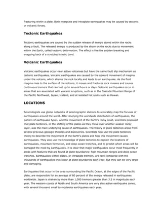 fracturing within a plate. Both interplate and intraplate earthquakes may be caused by tectonic
or volcanic forces.


Tectonic Earthquakes

Tectonic earthquakes are caused by the sudden release of energy stored within the rocks
along a fault. The released energy is produced by the strain on the rocks due to movement
within the Earth, called tectonic deformation. The effect is like the sudden breaking and
snapping back of a stretched elastic band.


Volcanic Earthquakes

Volcanic earthquakes occur near active volcanoes but have the same fault slip mechanism as
tectonic earthquakes. Volcanic earthquakes are caused by the upward movement of magma
under the volcano, which strains the rock locally and leads to an earthquake. As the fluid
magma rises to the surface of the volcano, it moves and fractures rock masses and causes
continuous tremors that can last up to several hours or days. Volcanic earthquakes occur in
areas that are associated with volcanic eruptions, such as in the Cascade Mountain Range of
the Pacific Northwest, Japan, Iceland, and at isolated hot spots such as Hawaii.


LOCATIONS

Seismologists use global networks of seismographic stations to accurately map the focuses of
earthquakes around the world. After studying the worldwide distribution of earthquakes, the
pattern of earthquake types, and the movement of the Earth’s rocky crust, scientists proposed
that plate tectonics, or the shifting of the plates as they move over another weaker rocky
layer, was the main underlying cause of earthquakes. The theory of plate tectonics arose from
several previous geologic theories and discoveries. Scientists now use the plate tectonics
theory to describe the movement of the Earth’s plates and how this movement causes
earthquakes. They also use the knowledge of plate tectonics to explain the locations of
earthquakes, mountain formation, and deep ocean trenches, and to predict which areas will be
damaged the most by earthquakes. It is clear that major earthquakes occur most frequently in
areas with features that are found at plate boundaries: high mountain ranges and deep ocean
trenches. Earthquakes within plates, or intraplate tremors, are rare compared with the
thousands of earthquakes that occur at plate boundaries each year, but they can be very large
and damaging.


Earthquakes that occur in the area surrounding the Pacific Ocean, at the edges of the Pacific
plate, are responsible for an average of 80 percent of the energy released in earthquakes
worldwide. Japan is shaken by more than 1,000 tremors greater than 3.5 in magnitude each
year. The western coasts of North and South America are very also active earthquake zones,
with several thousand small to moderate earthquakes each year.
 