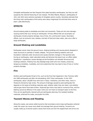 Intraplate earthquakes are less frequent than plate boundary earthquakes, but they are still
caused by the internal fracturing of rock masses. The New Madrid, Missouri, earthquakes of
1811 and 1812 were extreme examples of intraplate seismic events. Scientists estimate that
the three main earthquakes of this series were about magnitude 8.0 and that there were at
least 1,500 aftershocks.


EFFECTS

Ground shaking leads to landslides and other soil movement. These are the main damage-
causing events that occur during an earthquake. Primary effects that can accompany an
earthquake include property damage, loss of lives, fire, and tsunami waves. Secondary
effects, such as economic loss, disease, and lack of food and clean water, also occur after a
large earthquake.


Ground Shaking and Landslides

Earthquake waves make the ground move, shaking buildings and causing poorly designed or
weak structures to partially or totally collapse. The ground shaking weakens soils and
foundation materials under structures and causes dramatic changes in fine-grained soils.
During an earthquake, water-saturated sandy soil becomes like liquid mud, an effect called
liquefaction. Liquefaction causes damage as the foundation soil beneath structures and
buildings weakens. Shaking may also dislodge large earth and rock masses, producing
dangerous landslides, mudslides, and rock avalanches that may lead to loss of lives or further
property damage.


Fire

Another post-earthquake threat is fire, such as the fires that happened in San Francisco after
the 1906 earthquake and after the devastating 1923 Tokyo earthquake. In the 1923
earthquake, about 130,000 lives were lost in Tokyo, Yokohama, and other cities, many in
firestorms fanned by high winds. The amount of damage caused by post-earthquake fire
depends on the types of building materials used, whether water lines are intact, and whether
natural gas mains have been broken. Ruptured gas mains may lead to numerous fires, and fire
fighting cannot be effective if the water mains are not intact to transport water to the fires.
Fires can be significantly reduced with pre-earthquake planning, fire-resistant building
materials, enforced fire codes, and public fire drills.


Tsunami Waves and Flooding

Along the coasts, sea waves called tsunamis that accompany some large earthquakes centered
under the ocean can cause more death and damage than ground shaking. Tsunamis are
usually made up of several oceanic waves that travel out from the slipped fault and arrive one
 