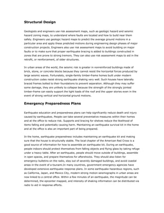 Structural Design

Geologists and engineers use risk assessment maps, such as geologic hazard and seismic
hazard zoning maps, to understand where faults are located and how to build near them
safely. Engineers use geologic hazard maps to predict the average ground motions in a
particular area and apply these predicted motions during engineering design phases of major
construction projects. Engineers also use risk assessment maps to avoid building on major
faults or to make sure that proper earthquake bracing is added to buildings constructed in
zones that are prone to strong tremors. They can also use risk assessment maps to aid in the
retrofit, or reinforcement, of older structures.


In urban areas of the world, the seismic risk is greater in nonreinforced buildings made of
brick, stone, or concrete blocks because they cannot resist the horizontal forces produced by
large seismic waves. Fortunately, single-family timber-frame homes built under modern
construction codes resist strong earthquake shaking very well. Such houses have laterally
braced frames bolted to their foundations to prevent separation. Although they may suffer
some damage, they are unlikely to collapse because the strength of the strongly jointed
timber-frame can easily support the light loads of the roof and the upper stories even in the
event of strong vertical and horizontal ground motions.


Emergency Preparedness Plans

Earthquake education and preparedness plans can help significantly reduce death and injury
caused by earthquakes. People can take several preventative measures within their homes
and at the office to reduce risk. Supports and bracing for shelves reduce the likelihood of
items falling and potentially causing harm. Maintaining an earthquake survival kit in the home
and at the office is also an important part of being prepared.


In the home, earthquake preparedness includes maintaining an earthquake kit and making
sure that the house is structurally stable. The local chapter of the American Red Cross is a
good source of information for how to assemble an earthquake kit. During an earthquake,
people indoors should protect themselves from falling objects and flying glass by taking refuge
under a heavy table. After an earthquake, people should move outside of buildings, assemble
in open spaces, and prepare themselves for aftershocks. They should also listen for
emergency bulletins on the radio, stay out of severely damaged buildings, and avoid coastal
areas in the event of a tsunami.In many countries, government emergency agencies have
developed extensive earthquake response plans. In some earthquake hazardous regions, such
as California, Japan, and Mexico City, modern strong motion seismographs in urban areas are
now linked to a central office. Within a few minutes of an earthquake, the magnitude can be
determined, the epicenter mapped, and intensity of shaking information can be distributed via
radio to aid in response efforts.
 