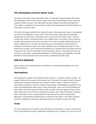The Atmosphere and the Water Cycle

The water cycle simply means that Earth’s water is continually recycled between the oceans,
the atmosphere, and the land. All of the water that exists on Earth today has been used and
reused for billions of years. Very little water has been created or lost during this period of
time. Water is constantly moving on Earth’s surface and changing back and forth between ice,
liquid water, and water vapor.


The water cycle begins when the Sun heats the water in the oceans and causes it to evaporate
and enter the atmosphere as water vapor. Some of this water vapor falls as precipitation
directly back into the oceans, completing a short cycle. Some of the water vapor, however,
reaches land, where it may fall as snow or rain. Melted snow or rain enters rivers or lakes on
the land. Due to the force of gravity, the water in the rivers eventually empties back into the
oceans. Melted snow or rain also may enter the ground. Groundwater may be stored for
hundreds or thousands of years, but it will eventually reach the surface as springs or small
pools known as seeps. Even snow that forms glacial ice or becomes part of the polar caps and
is kept out of the cycle for thousands of years eventually melts or is warmed by the Sun and
turned into water vapor, entering the atmosphere and falling again as precipitation. All water
that falls on land eventually returns to the ocean, completing the water cycle.


EARTH’S SURFACE

Earth’s surface is the outermost layer of the planet. It includes the hydrosphere, the crust,
and the biosphere.


Hydrosphere

The hydrosphere consists of the bodies of water that cover 71 percent of Earth’s surface. The
largest of these are the oceans, which contain over 97 percent of all water on Earth. Glaciers
and the polar ice caps contain just over 2 percent of Earth’s water in the form of solid ice.
Only about 0.6 percent is under the surface as groundwater. Nevertheless, groundwater is 36
times more plentiful than water found in lakes, inland seas, rivers, and in the atmosphere as
water vapor. Only 0.017 percent of all the water on Earth is found in lakes and rivers. And a
mere 0.001 percent is found in the atmosphere as water vapor. Most of the water in glaciers,
lakes, inland seas, rivers, and groundwater is fresh and can be used for drinking and
agriculture. Dissolved salts compose about 3.5 percent of the water in the oceans, however,
making it unsuitable for drinking or agriculture unless it is treated to remove the salts.


Crust

The crust consists of the continents, other land areas, and the basins, or floors, of the oceans.
The dry land of Earth’s surface is called the continental crust. It is about 15 to 75 km (9 to 47
 